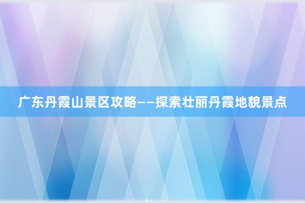 广东丹霞山景区攻略——探索壮丽丹霞地貌景点