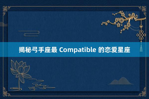 揭秘弓手座最 Compatible 的恋爱星座