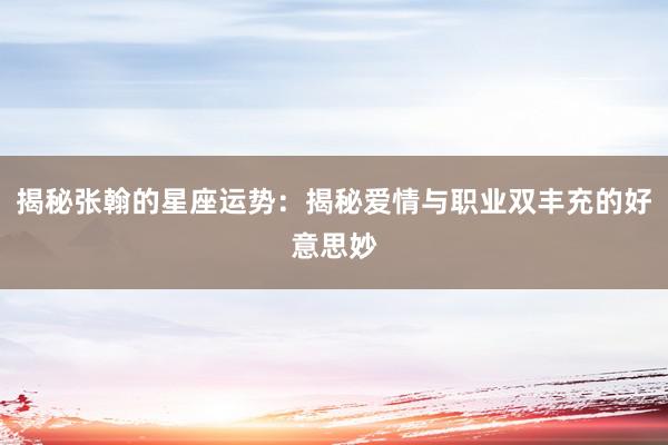 揭秘张翰的星座运势：揭秘爱情与职业双丰充的好意思妙
