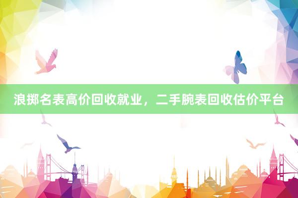 浪掷名表高价回收就业，二手腕表回收估价平台