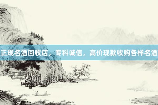 正规名酒回收店，专科诚信，高价现款收购各样名酒