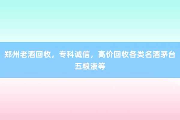 郑州老酒回收，专科诚信，高价回收各类名酒茅台五粮液等