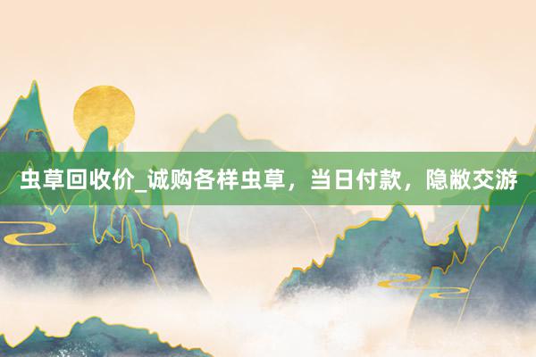 虫草回收价_诚购各样虫草，当日付款，隐敝交游