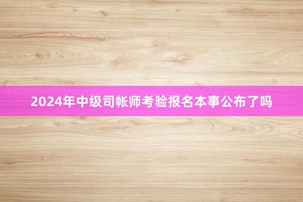 2024年中级司帐师考验报名本事公布了吗