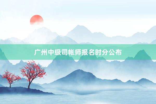 广州中级司帐师报名时分公布
