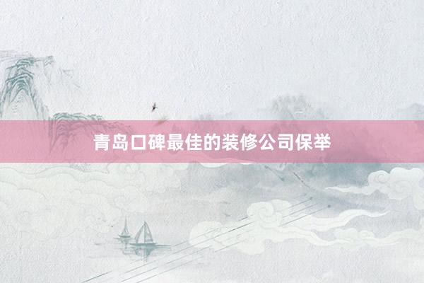 青岛口碑最佳的装修公司保举