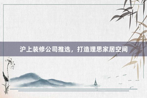 沪上装修公司推选，打造理思家居空间